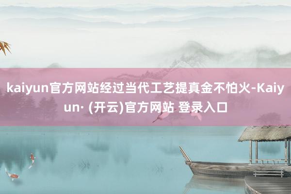kaiyun官方网站经过当代工艺提真金不怕火-Kaiyun· (开云)官方网站 登录入口