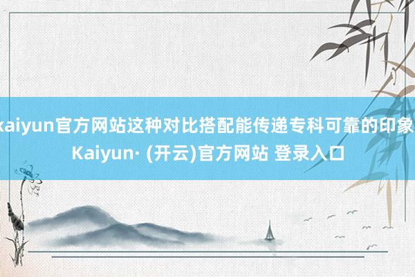 kaiyun官方网站这种对比搭配能传递专科可靠的印象-Kaiyun· (开云)官方网站 登录入口