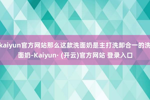 kaiyun官方网站那么这款洗面奶是主打洗卸合一的洗面奶-Kaiyun· (开云)官方网站 登录入口