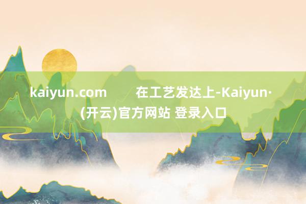 kaiyun.com 在工艺发达上-Kaiyun· (开云)官方网站 登录入口