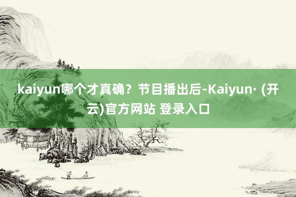 kaiyun哪个才真确?节目播出后-Kaiyun· (开云)官方网站 登录入口