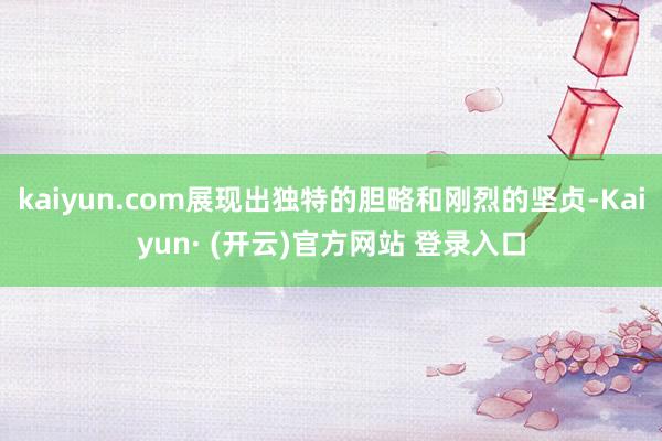 kaiyun.com展现出独特的胆略和刚烈的坚贞-Kaiyun· (开云)官方网站 登录入口