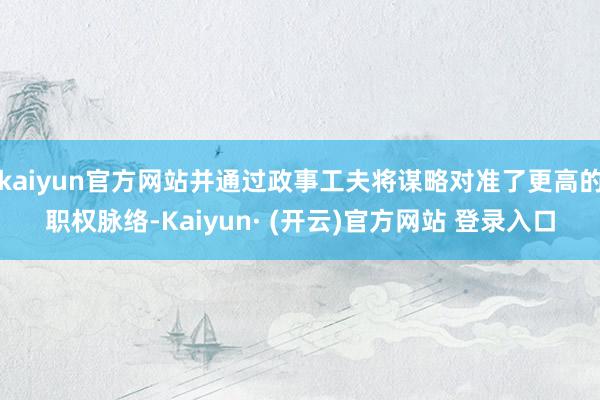 kaiyun官方网站并通过政事工夫将谋略对准了更高的职权脉络-Kaiyun· (开云)官方网站 登录入口