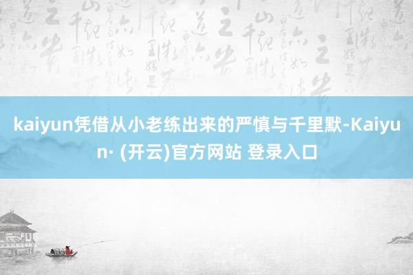 kaiyun凭借从小老练出来的严慎与千里默-Kaiyun· (开云)官方网站 登录入口