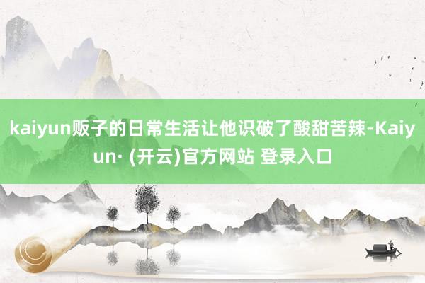 kaiyun贩子的日常生活让他识破了酸甜苦辣-Kaiyun· (开云)官方网站 登录入口