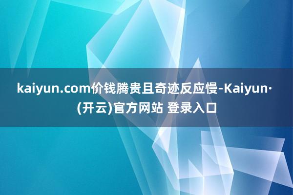 kaiyun.com价钱腾贵且奇迹反应慢-Kaiyun· (开云)官方网站 登录入口