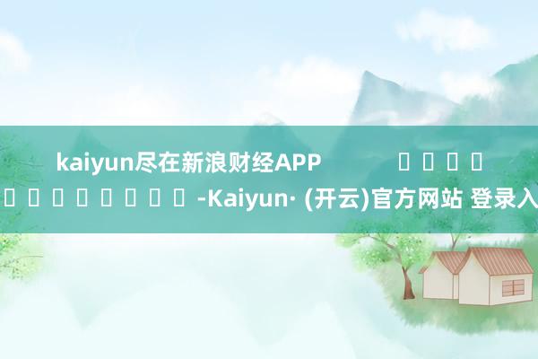 kaiyun尽在新浪财经APP -Kaiyun· (开云)官方网站 登录入口
