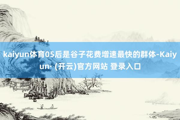 kaiyun体育05后是谷子花费增速最快的群体-Kaiyun· (开云)官方网站 登录入口