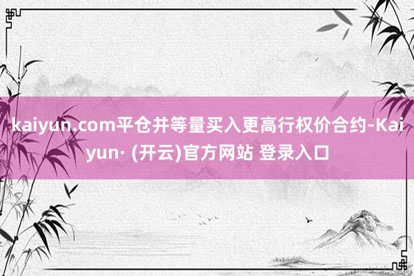 kaiyun.com平仓并等量买入更高行权价合约-Kaiyun· (开云)官方网站 登录入口