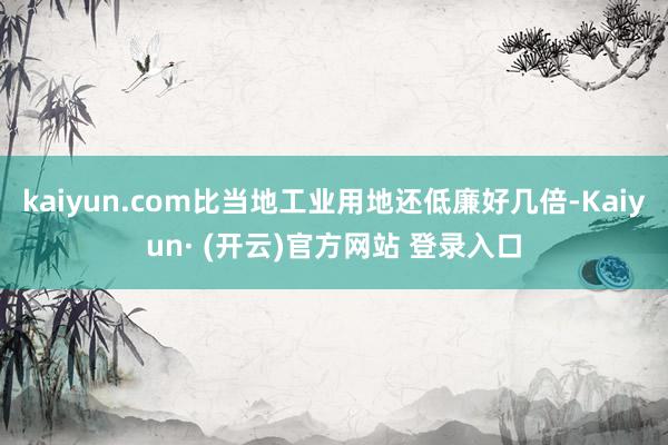 kaiyun.com比当地工业用地还低廉好几倍-Kaiyun· (开云)官方网站 登录入口