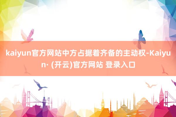 kaiyun官方网站中方占据着齐备的主动权-Kaiyun· (开云)官方网站 登录入口