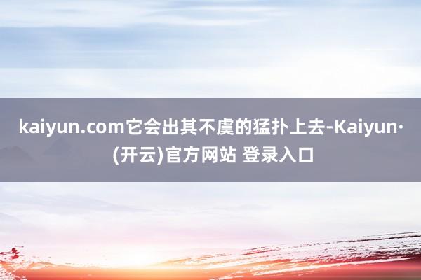 kaiyun.com它会出其不虞的猛扑上去-Kaiyun· (开云)官方网站 登录入口
