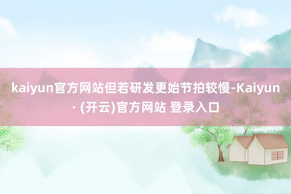 kaiyun官方网站但若研发更始节拍较慢-Kaiyun· (开云)官方网站 登录入口