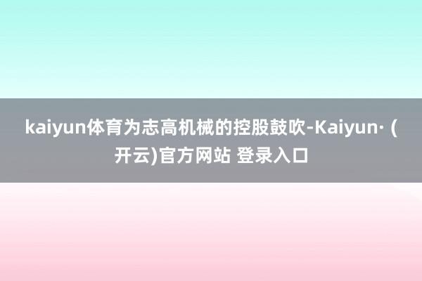 kaiyun体育为志高机械的控股鼓吹-Kaiyun· (开云)官方网站 登录入口