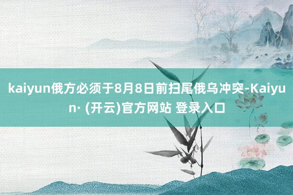 kaiyun俄方必须于8月8日前扫尾俄乌冲突-Kaiyun· (开云)官方网站 登录入口