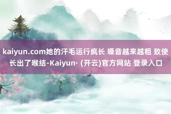 kaiyun.com她的汗毛运行疯长 嗓音越来越粗 致使长出了喉结-Kaiyun· (开云)官方网站 登录入口