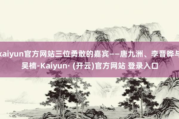 kaiyun官方网站三位勇敢的嘉宾——唐九洲、李晋晔与吴楠-Kaiyun· (开云)官方网站 登录入口