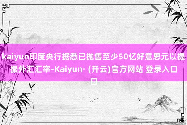 kaiyun印度央行据悉已抛售至少50亿好意思元以提振外汇汇率-Kaiyun· (开云)官方网站 登录入口