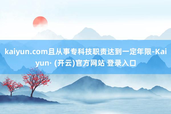kaiyun.com且从事专科技职责达到一定年限-Kaiyun· (开云)官方网站 登录入口