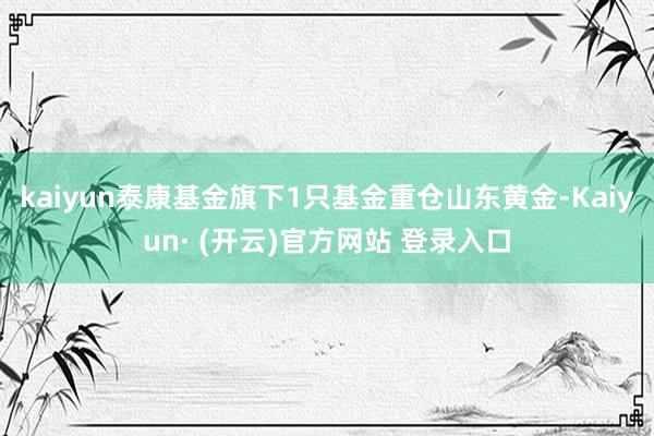 kaiyun泰康基金旗下1只基金重仓山东黄金-Kaiyun· (开云)官方网站 登录入口