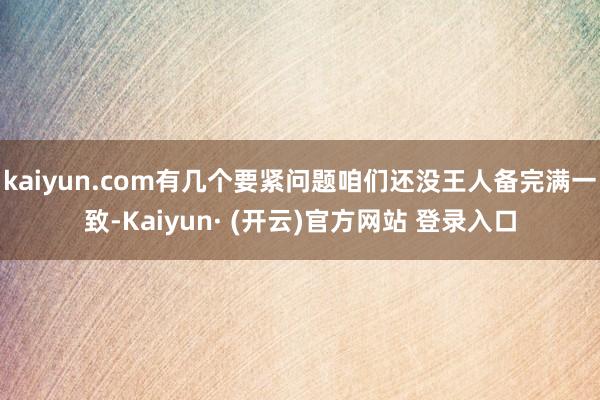 kaiyun.com有几个要紧问题咱们还没王人备完满一致-Kaiyun· (开云)官方网站 登录入口