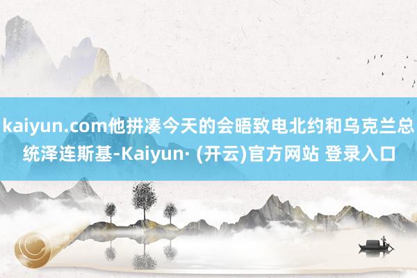 kaiyun.com他拼凑今天的会晤致电北约和乌克兰总统泽连斯基-Kaiyun· (开云)官方网站 登录入口