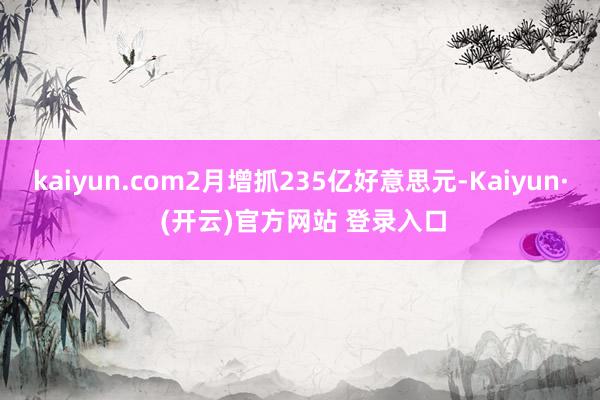 kaiyun.com2月增抓235亿好意思元-Kaiyun· (开云)官方网站 登录入口