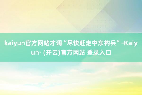 kaiyun官方网站才调“尽快赶走中东构兵”-Kaiyun· (开云)官方网站 登录入口