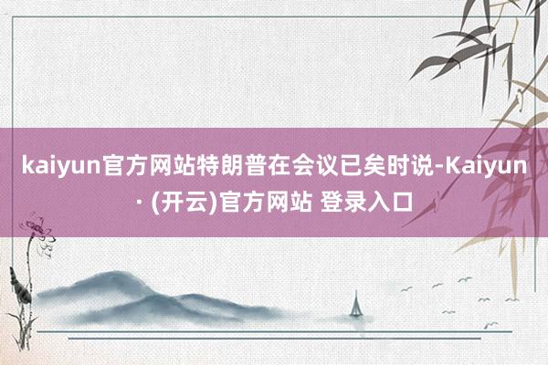 kaiyun官方网站特朗普在会议已矣时说-Kaiyun· (开云)官方网站 登录入口
