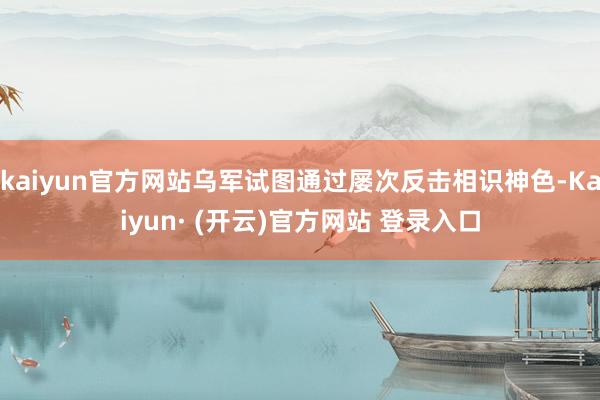 kaiyun官方网站乌军试图通过屡次反击相识神色-Kaiyun· (开云)官方网站 登录入口