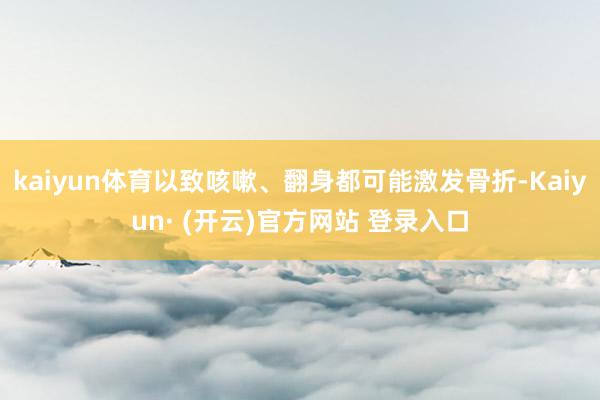 kaiyun体育以致咳嗽、翻身都可能激发骨折-Kaiyun· (开云)官方网站 登录入口