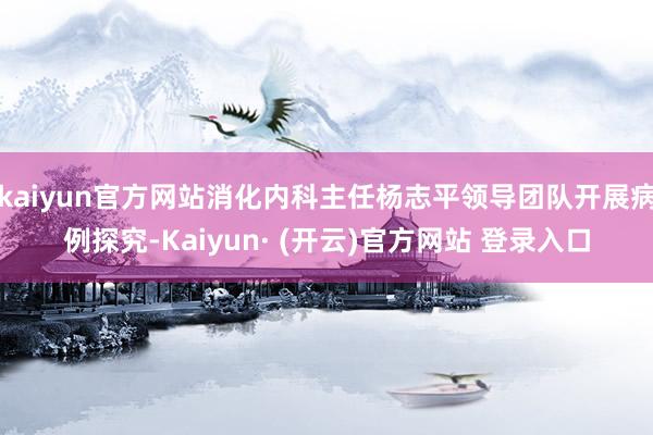 kaiyun官方网站消化内科主任杨志平领导团队开展病例探究-Kaiyun· (开云)官方网站 登录入口