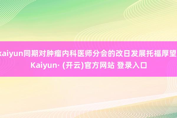 kaiyun同期对肿瘤内科医师分会的改日发展托福厚望-Kaiyun· (开云)官方网站 登录入口