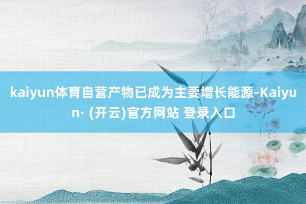kaiyun体育自营产物已成为主要增长能源-Kaiyun· (开云)官方网站 登录入口