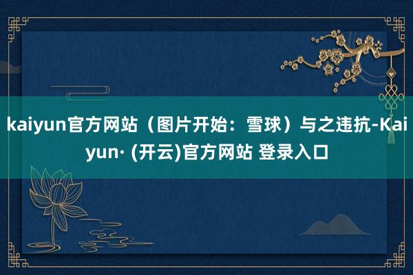 kaiyun官方网站（图片开始：雪球）与之违抗-Kaiyun· (开云)官方网站 登录入口