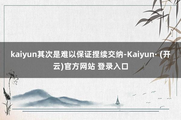 kaiyun其次是难以保证捏续交纳-Kaiyun· (开云)官方网站 登录入口