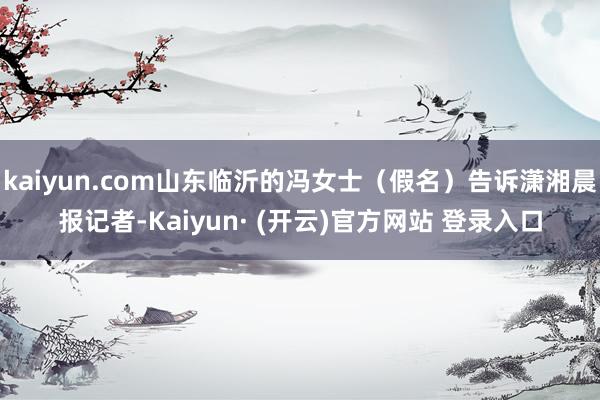 kaiyun.com山东临沂的冯女士（假名）告诉潇湘晨报记者-Kaiyun· (开云)官方网站 登录入口