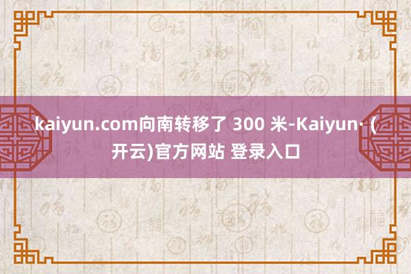 kaiyun.com向南转移了 300 米-Kaiyun· (开云)官方网站 登录入口