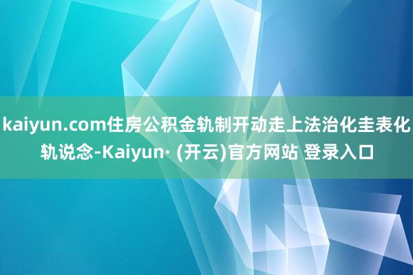 kaiyun.com住房公积金轨制开动走上法治化圭表化轨说念-Kaiyun· (开云)官方网站 登录入口