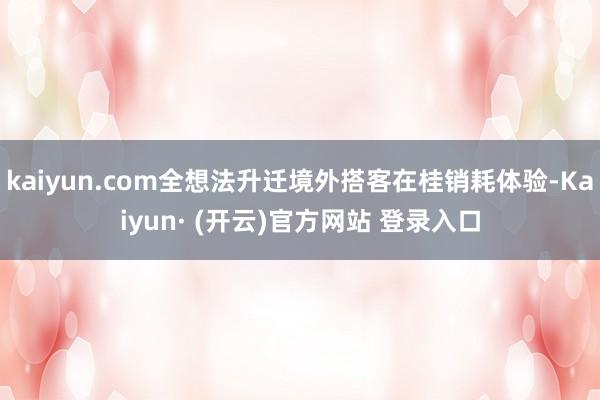 kaiyun.com全想法升迁境外搭客在桂销耗体验-Kaiyun· (开云)官方网站 登录入口