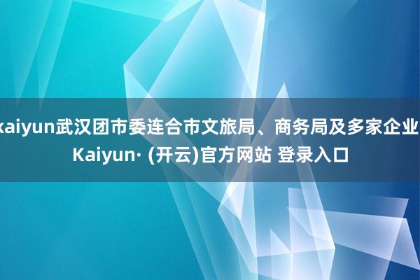 kaiyun武汉团市委连合市文旅局、商务局及多家企业-Kaiyun· (开云)官方网站 登录入口