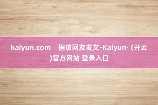 kaiyun.com 据该网友发文-Kaiyun· (开云)官方网站 登录入口