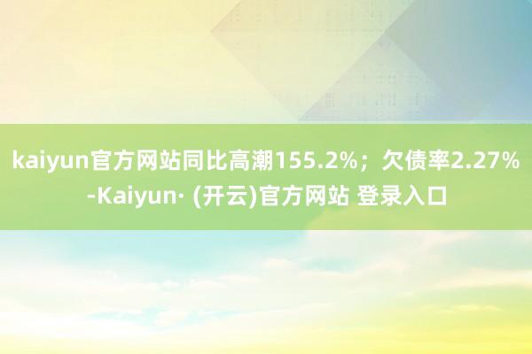 kaiyun官方网站同比高潮155.2%；欠债率2.27%-Kaiyun· (开云)官方网站 登录入口