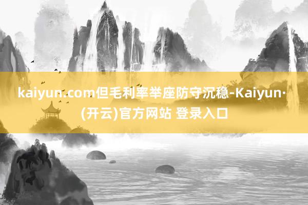 kaiyun.com但毛利率举座防守沉稳-Kaiyun· (开云)官方网站 登录入口