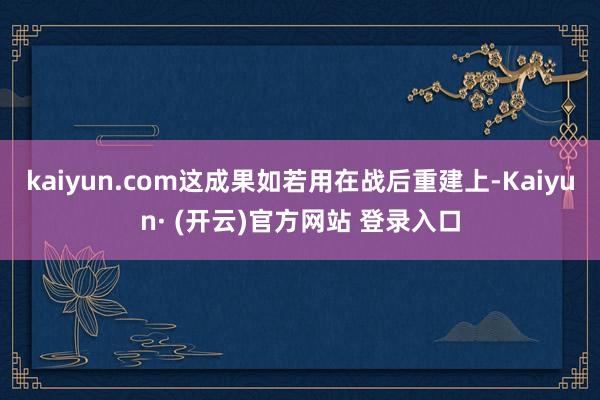 kaiyun.com这成果如若用在战后重建上-Kaiyun· (开云)官方网站 登录入口