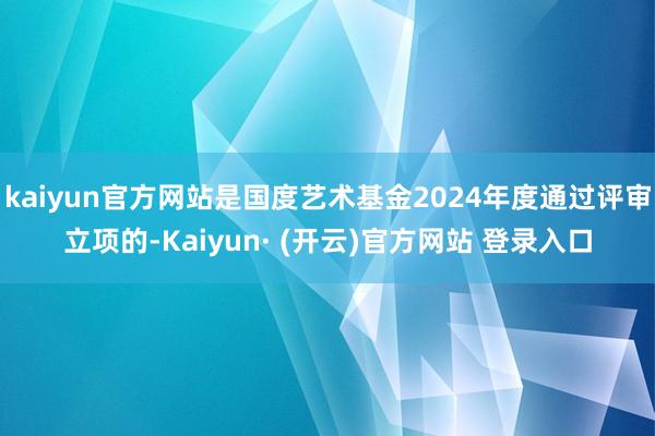 kaiyun官方网站是国度艺术基金2024年度通过评审立项的-Kaiyun· (开云)官方网站 登录入口
