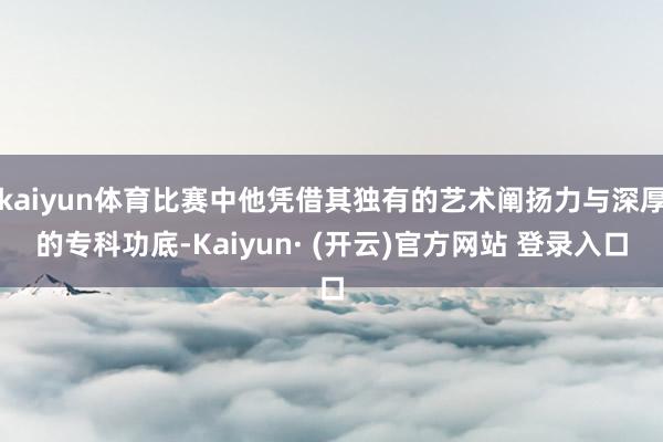 kaiyun体育比赛中他凭借其独有的艺术阐扬力与深厚的专科功底-Kaiyun· (开云)官方网站 登录入口