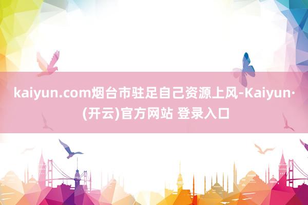 kaiyun.com烟台市驻足自己资源上风-Kaiyun· (开云)官方网站 登录入口