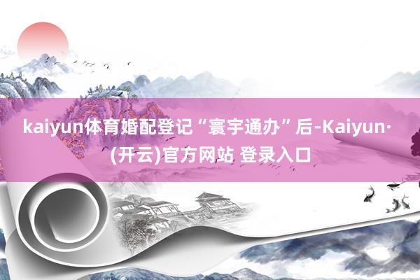 kaiyun体育婚配登记“寰宇通办”后-Kaiyun· (开云)官方网站 登录入口