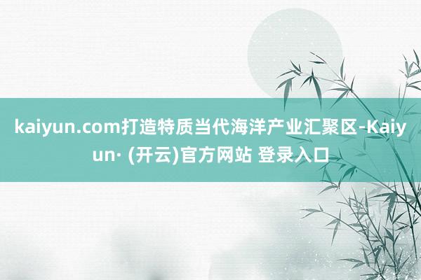 kaiyun.com打造特质当代海洋产业汇聚区-Kaiyun· (开云)官方网站 登录入口